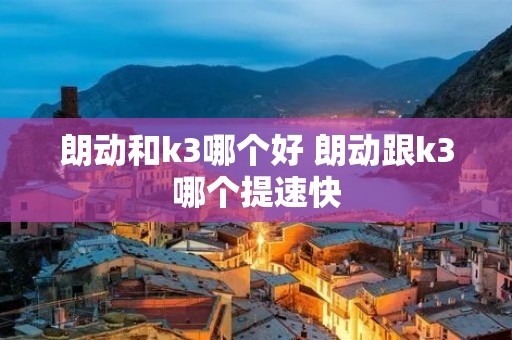 朗动和k3哪个好 朗动跟k3哪个提速快 朗动和k3哪个好 朗动跟k3哪个提速快