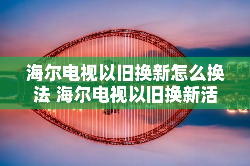 海尔电视以旧换新怎么换法 海尔电视以旧换新活动2021 海尔电视以旧换新怎么换法 海尔电视以旧换新活动2021