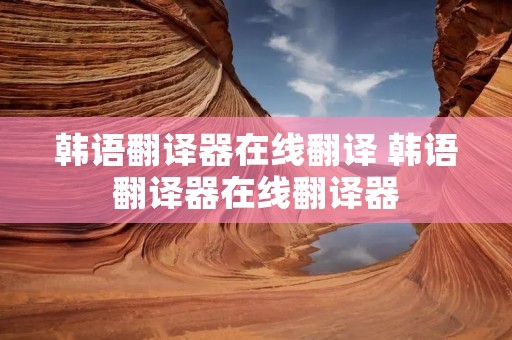 韩语翻译器在线翻译 韩语翻译器在线翻译器 韩语翻译器在线翻译 韩语翻译器在线翻译器