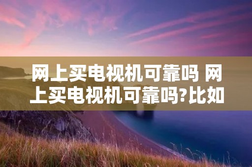 网上买电视机可靠吗 网上买电视机可靠吗?比如说质量和售后