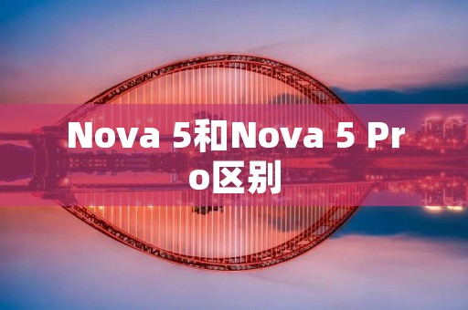 Nova 5和Nova 5 Pro区别:性能、摄影和设计的差异