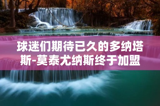 球迷们期待已久的多纳塔斯-莫泰尤纳斯终于加盟了他们钟爱的球队。这位立陶宛籍的篮球巨星,以其出色的身体素质和技术能力,成为了全球篮球界的焦点人物。多纳塔斯-莫泰尤纳斯在过去几个赛季展现出了他的实力,他的到来无疑将为球队带来更多的竞争力和**。 球迷们期待已久的多纳塔斯-莫泰尤纳斯终于加盟了他们钟爱的球队。这位立陶宛籍的篮球巨星,以其出色的身体素质和技术能力,成为了全球篮球界的焦点人物。多纳塔斯-莫泰尤纳斯在过去几个赛季展现出了他的实力,他的到来无疑将为球队带来更多的竞争力和**。