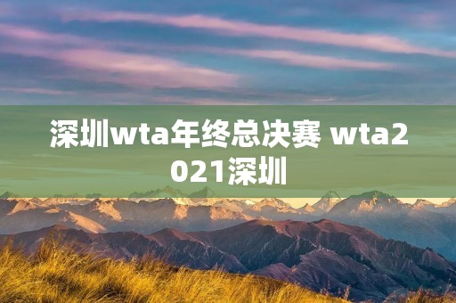 深圳wta年终总决赛 wta2021深圳