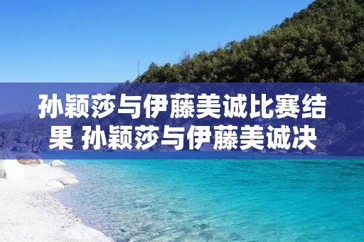 孙颖莎与伊藤美诚比赛结果 孙颖莎与伊藤美诚决赛视频2021