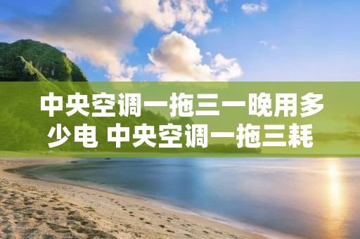 中央空调一拖三一晚用多少电 中央空调一拖三耗电吗 中央空调一拖三一晚用多少电 中央空调一拖三耗电吗