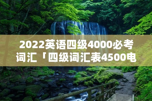 2022英语四级4000必考词汇「四级词汇表4500电子版免费」 2022英语四级4000必考词汇「四级词汇表4500电子版免费」
