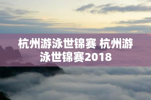 杭州游泳世锦赛 杭州游泳世锦赛2018