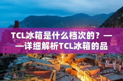 TCL冰箱是什么档次的？——详细解析TCL冰箱的品质和性能