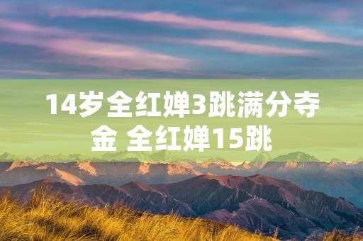 14岁全红婵3跳满分夺金 全红婵15跳 14岁全红婵3跳满分夺金 全红婵15跳