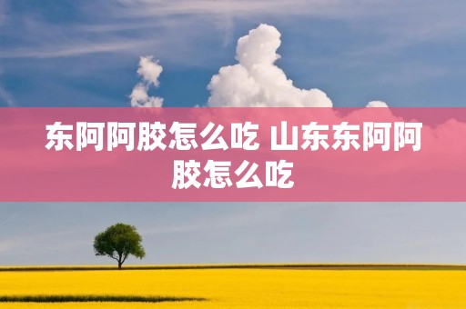 东阿阿胶怎么吃 山东东阿阿胶怎么吃