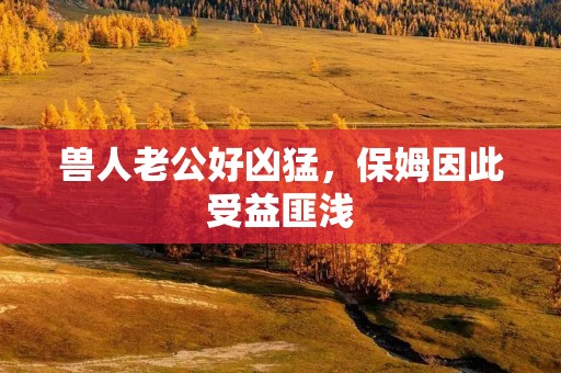 兽人老公好凶猛,保姆因此受益匪浅