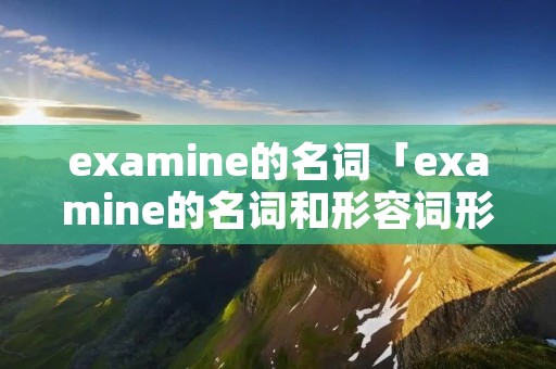 examine的名词「examine的名词和形容词形式」