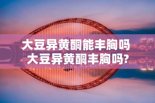 大豆异黄酮能丰胸吗 大豆异黄酮丰胸吗?