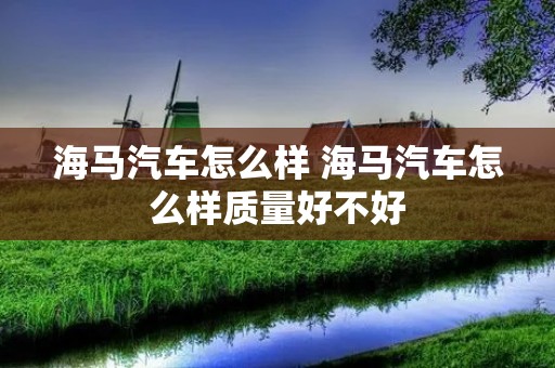 海马汽车怎么样 海马汽车怎么样质量好不好 海马汽车怎么样 海马汽车怎么样质量好不好