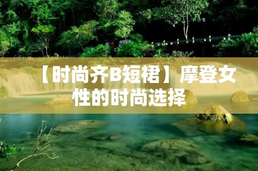 【时尚齐B短裙】摩登女性的时尚选择