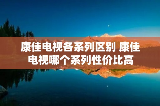 康佳电视各系列区别 康佳电视哪个系列性价比高 康佳电视各系列区别 康佳电视哪个系列性价比高
