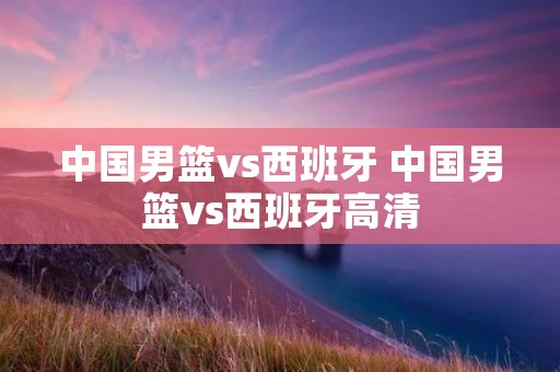 中国男篮vs西班牙 中国男篮vs西班牙高清