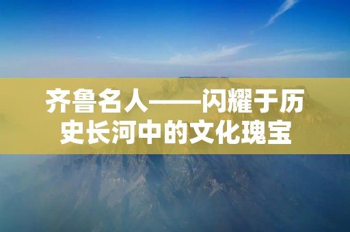 齐鲁名人——闪耀于历史长河中的文化瑰宝 齐鲁名人——闪耀于历史长河中的文化瑰宝