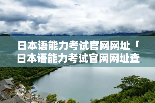日本语能力考试官网网址「日本语能力考试官网网址查询」