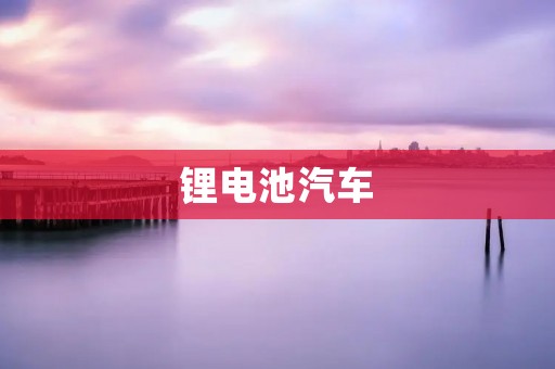 锂电池汽车:未来出行的绿色选择 锂电池汽车:未来出行的绿色选择
