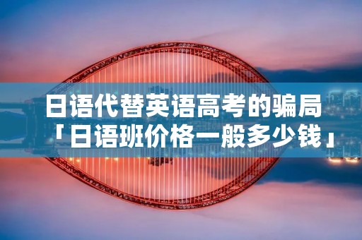日语代替英语高考的骗局「日语班价格一般多少钱」