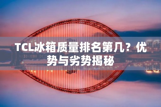 TCL冰箱质量排名第几?优势与劣势揭秘 TCL冰箱质量排名第几?优势与劣势揭秘
