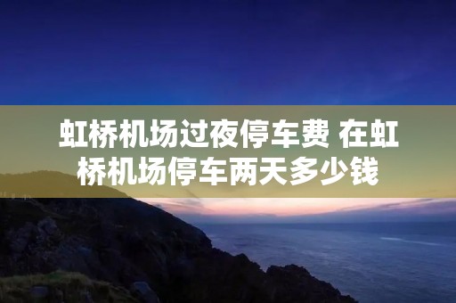 虹桥机场过夜停车费 在虹桥机场停车两天多少钱