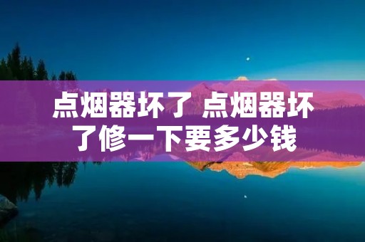 点烟器坏了 点烟器坏了修一下要多少钱 点烟器坏了 点烟器坏了修一下要多少钱