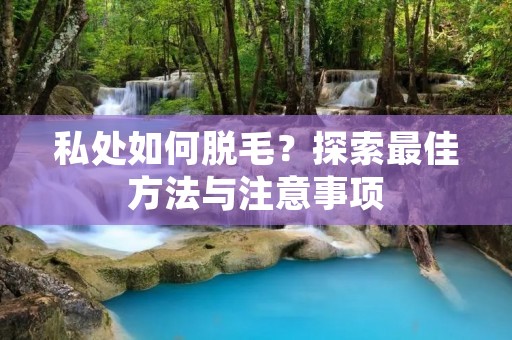 私处如何脱毛?探索最佳方法与注意事项