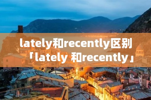 lately和recently区别「lately 和recently」 lately和recently区别「lately 和recently」
