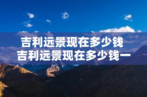 吉利远景现在多少钱 吉利远景现在多少钱一辆