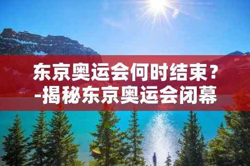东京奥运会何时结束?-揭秘东京奥运会闭幕日期 东京奥运会何时结束?-揭秘东京奥运会闭幕日期