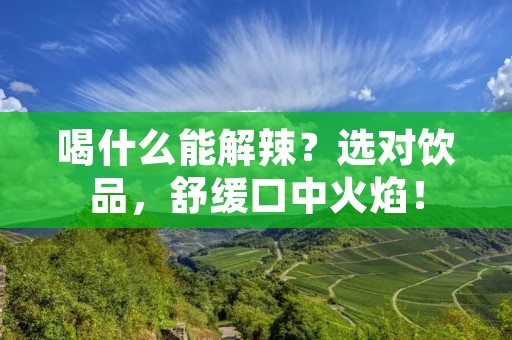 喝什么能解辣？选对饮品，舒缓口中火焰！