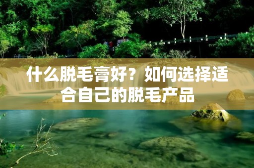 什么脱毛膏好？如何选择适合自己的脱毛产品
