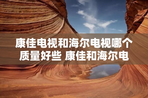 康佳电视和海尔电视哪个质量好些 康佳和海尔电视机哪个质量好