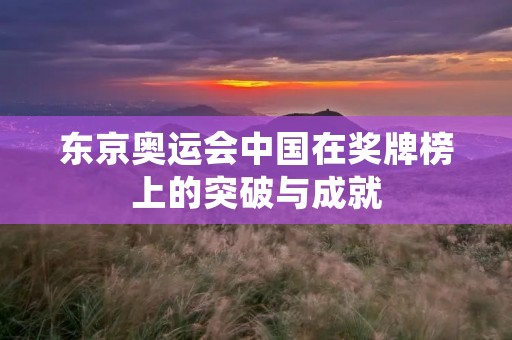 东京奥运会中国在奖牌榜上的突破与成就 东京奥运会中国在奖牌榜上的突破与成就