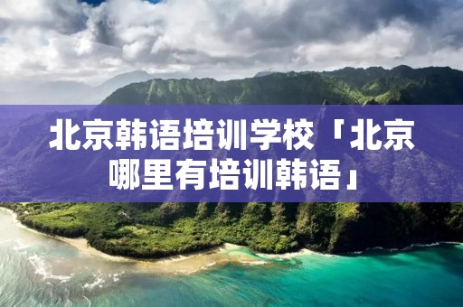 北京韩语培训学校「北京哪里有培训韩语」