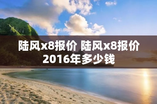 陆风x8报价 陆风x8报价2016年多少钱