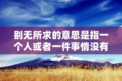 别无所求的意思是指一个人或者一件事情没有其他要求或期望,对现状或者结果满意或者没有其他期待。这种心态通常代表着一个人对自己的现状或者结果非常满意,不再追求其他更高的目标或者更好的条件。
