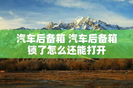 汽车后备箱 汽车后备箱锁了怎么还能打开 汽车后备箱 汽车后备箱锁了怎么还能打开