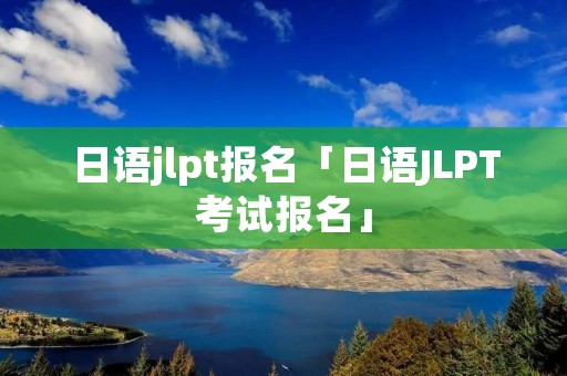 日语jlpt报名「日语JLPT考试报名」