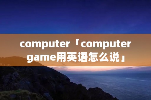 computer「computergame用英语怎么说」 computer「computergame用英语怎么说」
