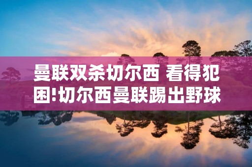 曼联双杀切尔西 看得犯困!切尔西曼联踢出野球比赛 质量=菜鸡互啄 曼联双杀切尔西 看得犯困!切尔西曼联踢出野球比赛 质量=菜鸡互啄