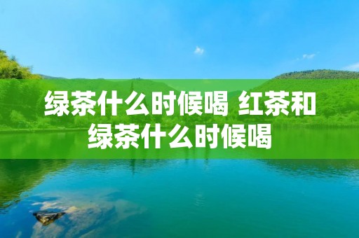 绿茶什么时候喝 红茶和绿茶什么时候喝