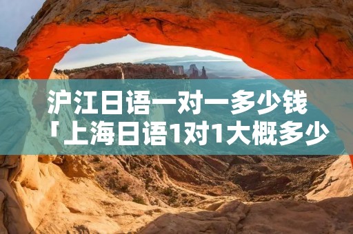 沪江日语一对一多少钱「上海日语1对1大概多少钱」