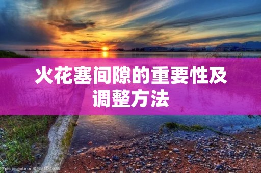 火花塞间隙的重要性及调整方法 火花塞间隙的重要性及调整方法