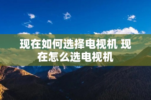 现在如何选择电视机 现在怎么选电视机