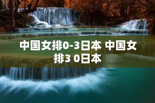 中国女排0-3日本 中国女排3 0日本
