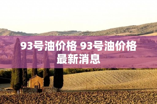 93号油价格 93号油价格最新消息 93号油价格 93号油价格最新消息