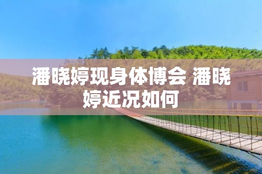 潘晓婷现身体博会 潘晓婷近况如何 潘晓婷现身体博会 潘晓婷近况如何
